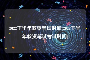2022下半年教资笔试时间(2022下半年教资笔试考试时间)