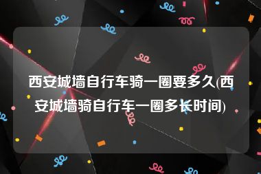 西安城墙自行车骑一圈要多久(西安城墙骑自行车一圈多长时间)