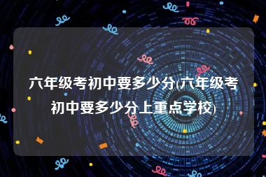 六年级考初中要多少分(六年级考初中要多少分上重点学校)