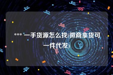  *** 一手货源怎么找(微商拿货可一件代发)