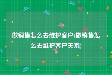 做销售怎么去维护客户(做销售怎么去维护客户关系)