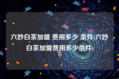 六妙白茶加盟 费用多少 条件(六妙白茶加盟费用多少条件)