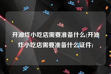 开油炸小吃店需要准备什么(开油炸小吃店需要准备什么证件)