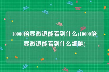 10000倍显微镜能看到什么(10000倍显微镜能看到什么细胞)