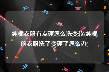 纯棉衣服有点硬怎么洗变软(纯棉的衣服洗了变硬了怎么办)