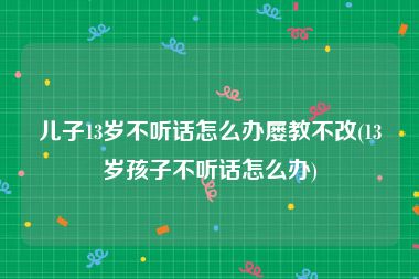 儿子13岁不听话怎么办屡教不改(13岁孩子不听话怎么办)