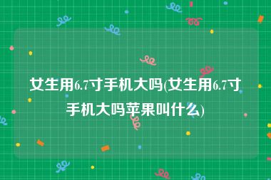 女生用6.7寸手机大吗(女生用6.7寸手机大吗苹果叫什么)
