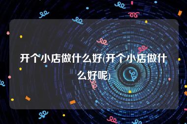 开个小店做什么好(开个小店做什么好呢)