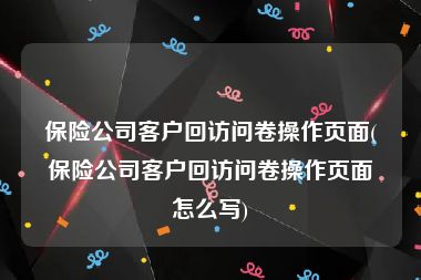 保险公司客户回访问卷操作页面(保险公司客户回访问卷操作页面怎么写)