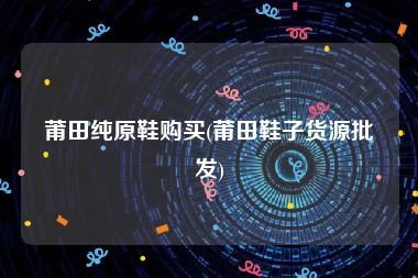 莆田纯原鞋购买(莆田鞋子货源批发)