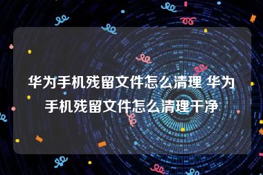 华为手机残留文件怎么清理 华为手机残留文件怎么清理干净