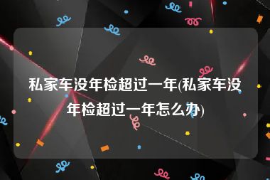 私家车没年检超过一年(私家车没年检超过一年怎么办)