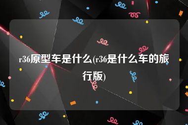 r36原型车是什么(r36是什么车的旅行版)