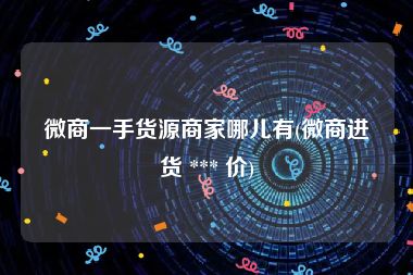 微商一手货源商家哪儿有(微商进货 *** 价)