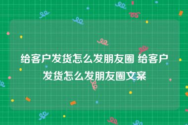 给客户发货怎么发朋友圈 给客户发货怎么发朋友圈文案