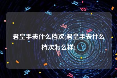 君皇手表什么档次(君皇手表什么档次怎么样)