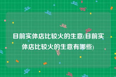 目前实体店比较火的生意(目前实体店比较火的生意有哪些)