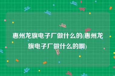 惠州龙旗电子厂做什么的(惠州龙旗电子厂做什么的啊)