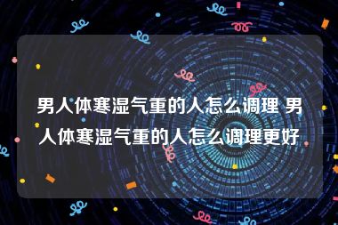 男人体寒湿气重的人怎么调理 男人体寒湿气重的人怎么调理更好