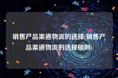 销售产品渠道物流的选择(销售产品渠道物流的选择原则)