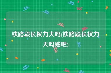 铁路段长权力大吗(铁路段长权力大吗贴吧)