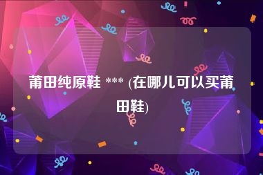莆田纯原鞋 *** (在哪儿可以买莆田鞋)