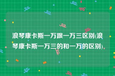 浪琴康卡斯一万跟一万三区别(浪琴康卡斯一万三的和一万的区别)