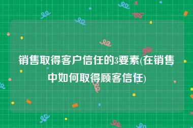 销售取得客户信任的3要素(在销售中如何取得顾客信任)