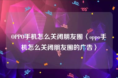 OPPO手机怎么关闭朋友圈〈oppo手机怎么关闭朋友圈的广告〉