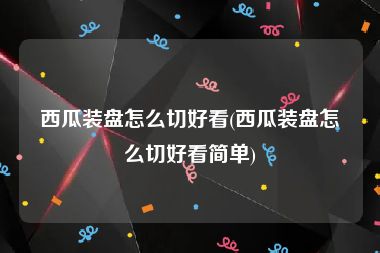 西瓜装盘怎么切好看(西瓜装盘怎么切好看简单)