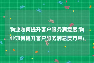 物业如何提升客户服务满意度(物业如何提升客户服务满意度方案)
