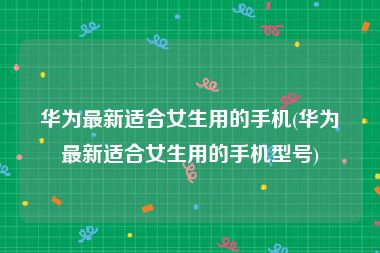 华为最新适合女生用的手机(华为最新适合女生用的手机型号)