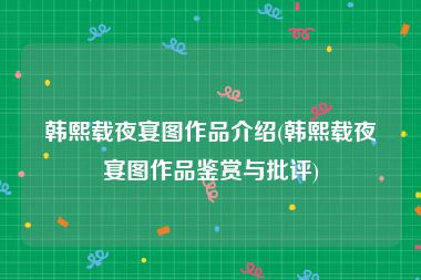韩熙载夜宴图作品介绍(韩熙载夜宴图作品鉴赏与批评)