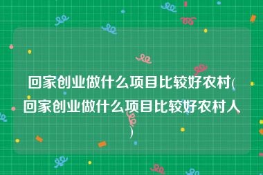 回家创业做什么项目比较好农村(回家创业做什么项目比较好农村人)