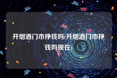 开烟酒门市挣钱吗(开烟酒门市挣钱吗现在)