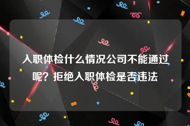 入职体检什么情况公司不能通过呢？拒绝入职体检是否违法