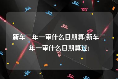 新车二年一审什么日期算(新车二年一审什么日期算过)