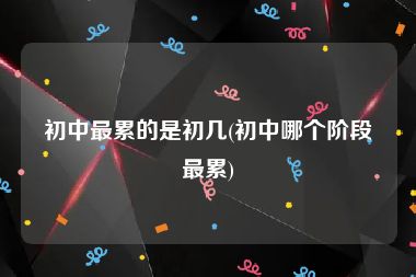 初中最累的是初几(初中哪个阶段最累)