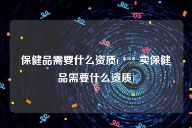 保健品需要什么资质( *** 卖保健品需要什么资质)