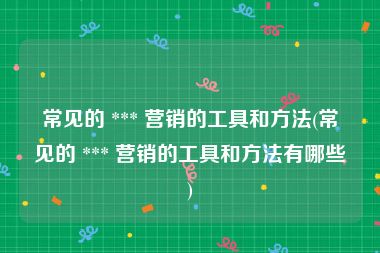 常见的 *** 营销的工具和方法(常见的 *** 营销的工具和方法有哪些)