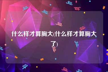 什么样才算胸大(什么样才算胸大了)