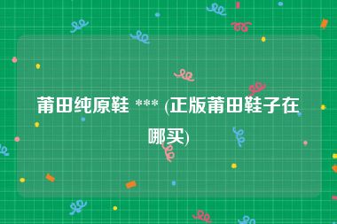 莆田纯原鞋 *** (正版莆田鞋子在哪买)