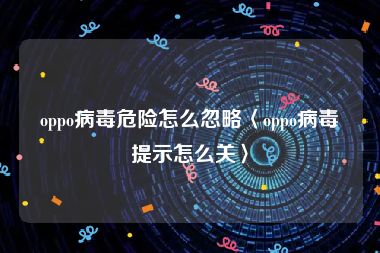 oppo病毒危险怎么忽略〈oppo病毒提示怎么关〉