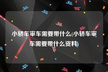 小轿车审车需要带什么(小轿车审车需要带什么资料)