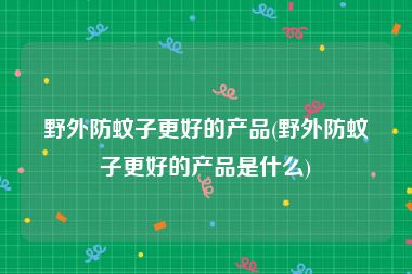 野外防蚊子更好的产品(野外防蚊子更好的产品是什么)