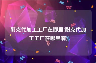 耐克代加工工厂在哪里(耐克代加工工厂在哪里啊)