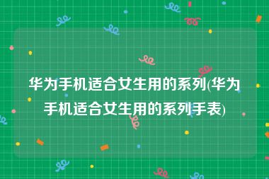 华为手机适合女生用的系列(华为手机适合女生用的系列手表)