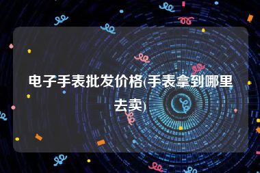 电子手表批发价格(手表拿到哪里去卖)