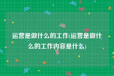 运营是做什么的工作(运营是做什么的工作内容是什么)