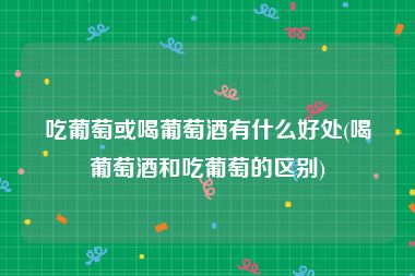 吃葡萄或喝葡萄酒有什么好处(喝葡萄酒和吃葡萄的区别)